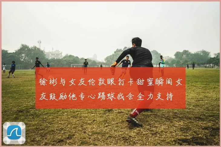徐彬与女友伦敦眼打卡甜蜜瞬间女友鼓励他专心踢球我会全力支持