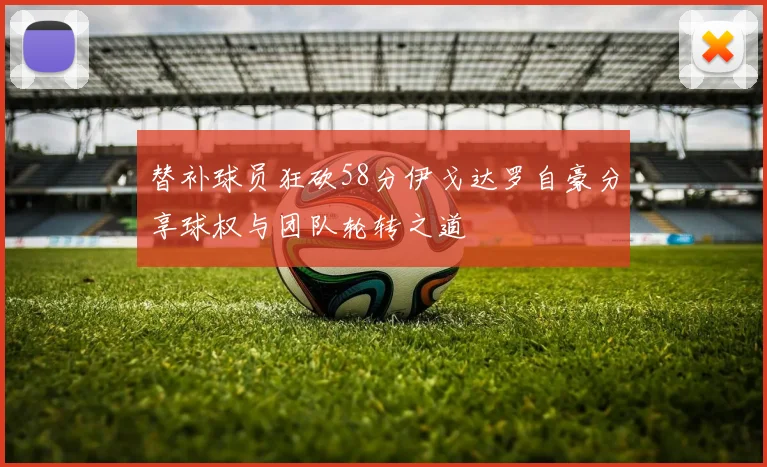 替补球员狂砍58分伊戈达罗自豪分享球权与团队轮转之道