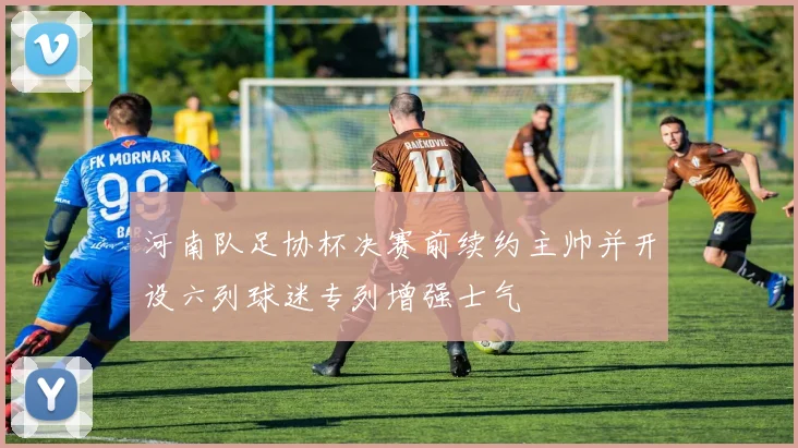 河南队足协杯决赛前续约主帅并开设六列球迷专列增强士气