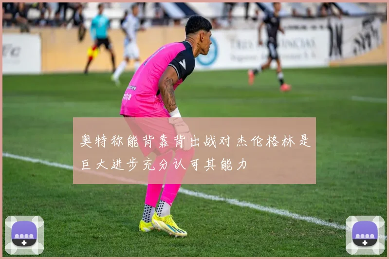 奥特称能背靠背出战对杰伦格林是巨大进步充分认可其能力