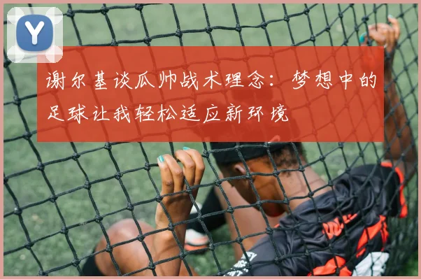 谢尔基谈瓜帅战术理念：梦想中的足球让我轻松适应新环境