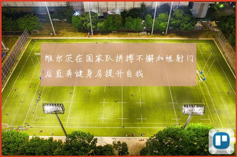 维尔茨在国家队拼搏不懈加练射门后直奔健身房提升自我