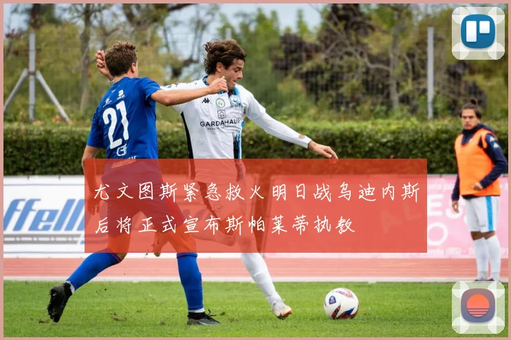尤文图斯紧急救火明日战乌迪内斯后将正式宣布斯帕莱蒂执教