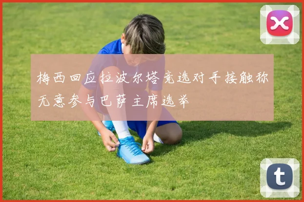 梅西回应拉波尔塔竞选对手接触称无意参与巴萨主席选举