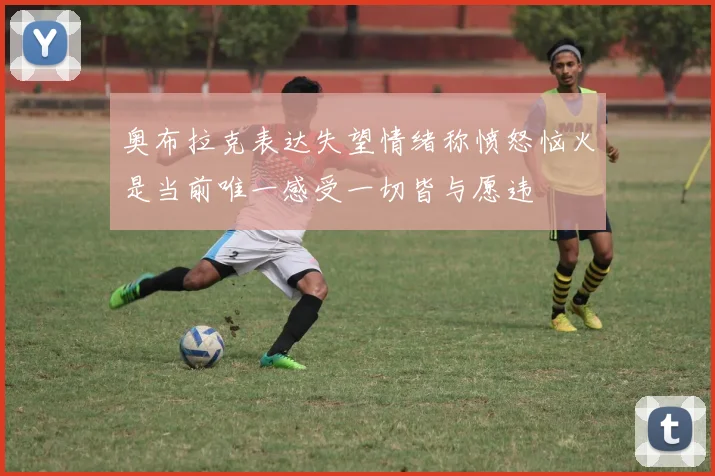 奥布拉克表达失望情绪称愤怒恼火是当前唯一感受一切皆与愿违
