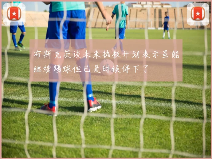 布斯克茨谈未来执教计划表示虽能继续踢球但已是时候停下了