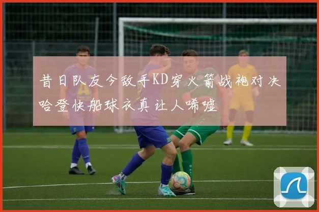 昔日队友今敌手KD穿火箭战袍对决哈登快船球衣真让人唏嘘