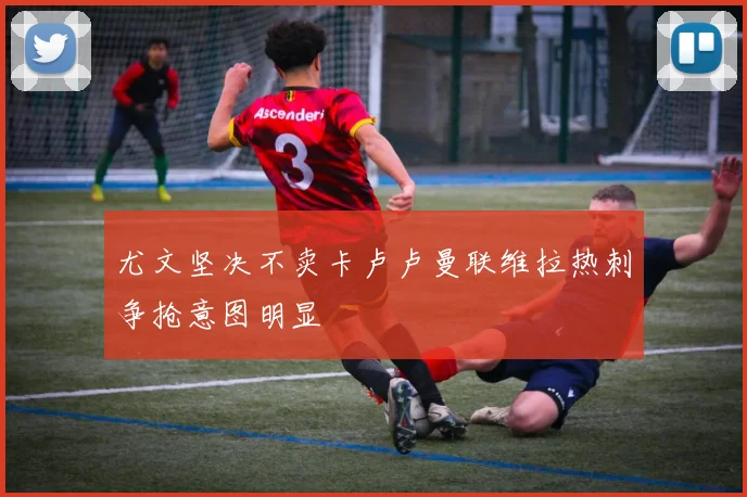 尤文坚决不卖卡卢卢曼联维拉热刺争抢意图明显