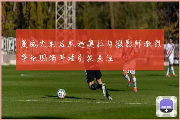 曼城失利后瓜迪奥拉与摄影师激烈争论现场耳语引发关注